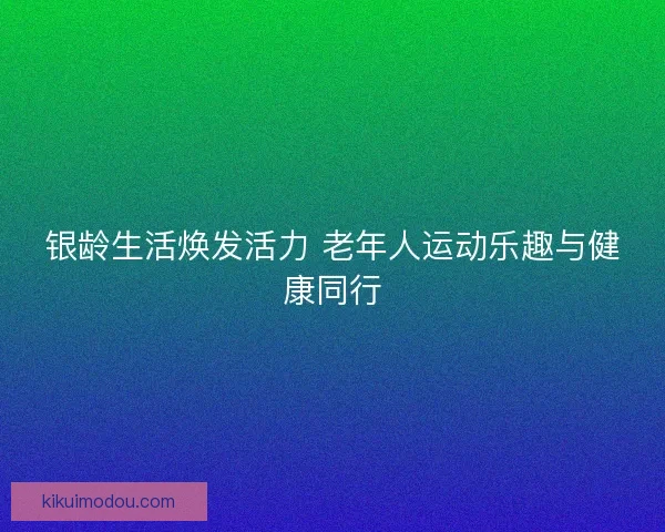 银龄生活焕发活力 老年人运动乐趣与健康同行 银龄生活焕发活力 老年人运动乐趣与健康同行