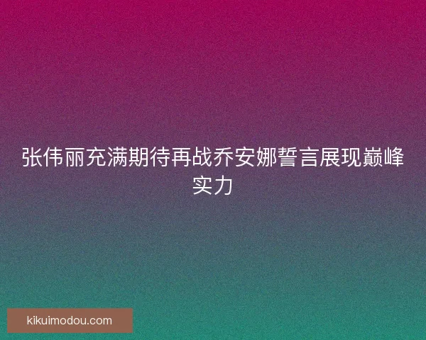 张伟丽充满期待再战乔安娜誓言展现巅峰实力 张伟丽充满期待再战乔安娜誓言展现巅峰实力