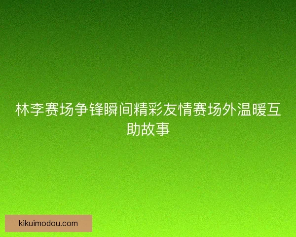 林李赛场争锋瞬间精彩友情赛场外温暖互助故事