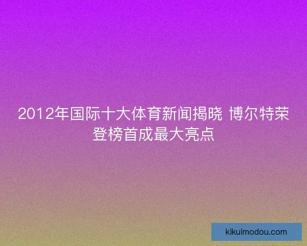 2012年国际十大体育新闻揭晓 博尔特荣登榜首成最大亮点 2012年国际十大体育新闻揭晓 博尔特荣登榜首成最大亮点