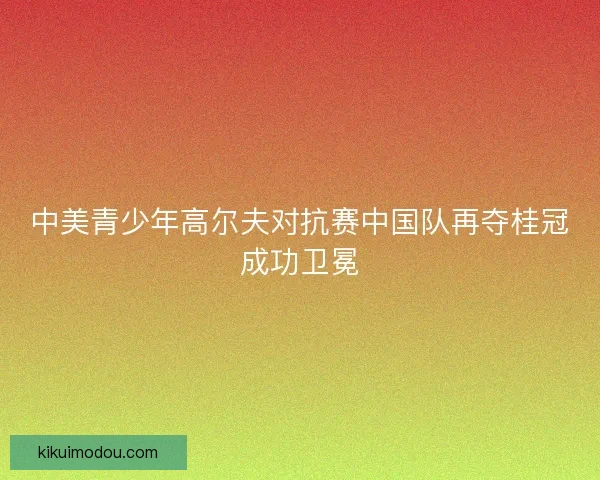 中美青少年高尔夫对抗赛中国队再夺桂冠成功卫冕