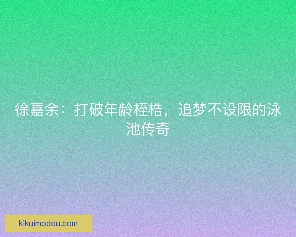 徐嘉余：打破年龄桎梏，追梦不设限的泳池传奇