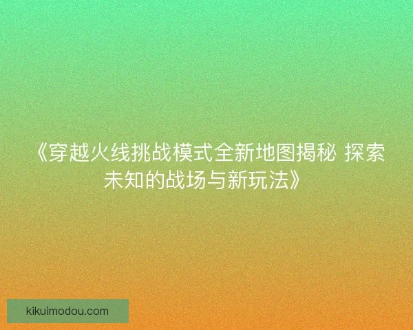 《穿越火线挑战模式全新地图揭秘 探索未知的战场与新玩法》 《穿越火线挑战模式全新地图揭秘 探索未知的战场与新玩法》