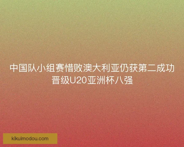 中国队小组赛惜败澳大利亚仍获第二成功晋级U20亚洲杯八强