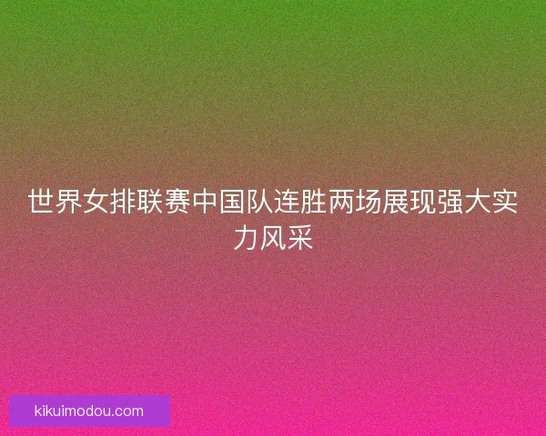 世界女排联赛中国队连胜两场展现强大实力风采