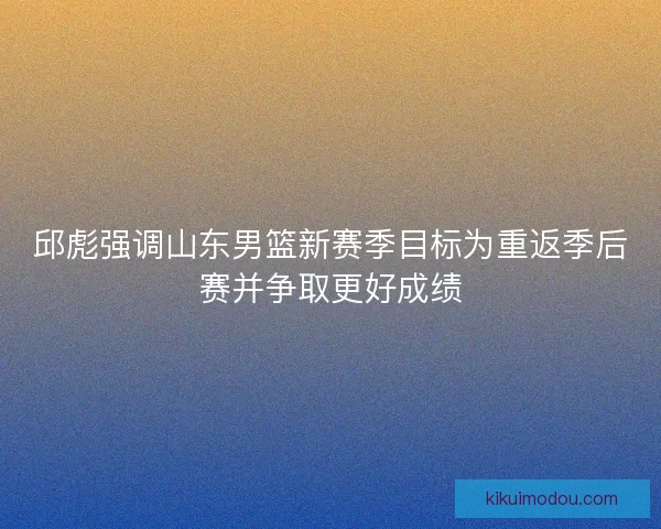 邱彪强调山东男篮新赛季目标为重返季后赛并争取更好成绩