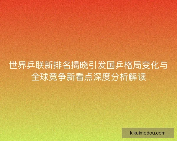 世界乒联新排名揭晓引发国乒格局变化与全球竞争新看点深度分析解读 世界乒联新排名揭晓引发国乒格局变化与全球竞争新看点深度分析解读