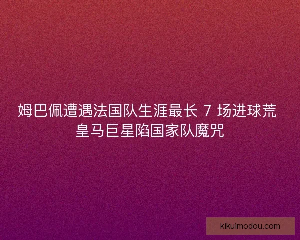 姆巴佩遭遇法国队生涯最长 7 场进球荒 皇马巨星陷国家队魔咒